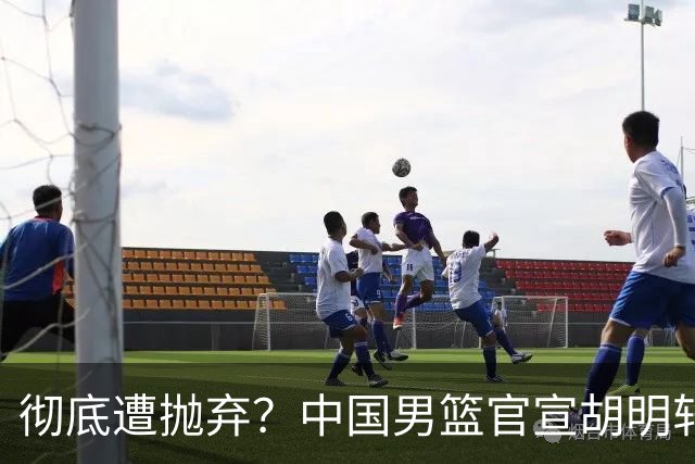 彻底遭抛弃？中国男篮官宣胡明轩离队，连续2场热身赛均遭冷藏