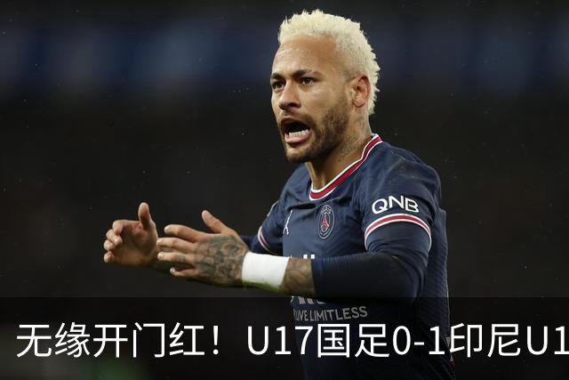 无缘开门红！U17国足0-1印尼U17 孔玺诺抽射造险国足下场对阵日本