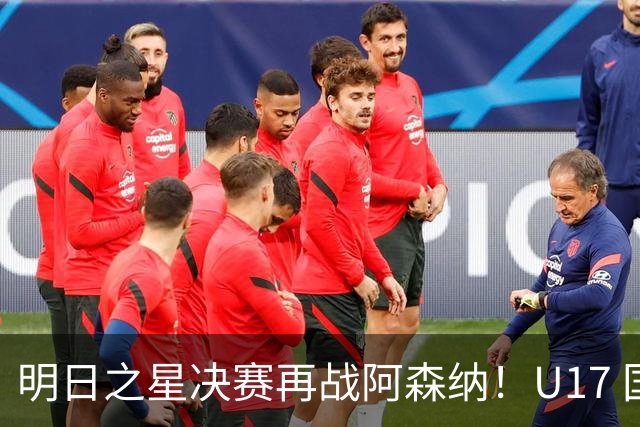明日之星决赛再战阿森纳！U17 国足主帅浮嶋敏直言：非常期待这场对决